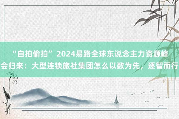 “自拍偷拍” 2024易路全球东说念主力资源峰会归来:大型连锁旅社集团怎么以数为先,逐智而行