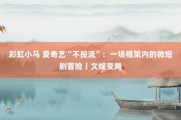 彩虹小马 爱奇艺“不投流”:一场框架内的微短剧冒险丨文娱变局