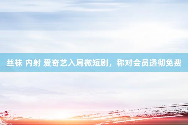 丝袜 内射 爱奇艺入局微短剧,称对会员透彻免费