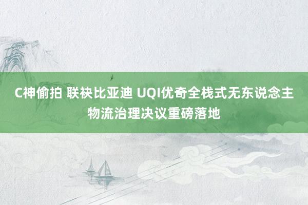 C神偷拍 联袂比亚迪 UQI优奇全栈式无东说念主物流治理决议重磅落地