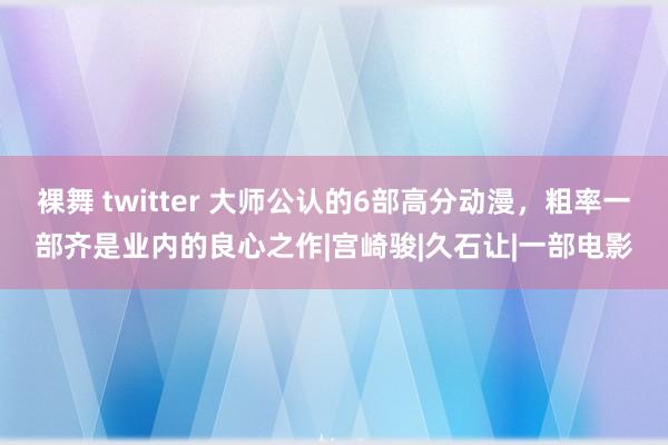 裸舞 twitter 大师公认的6部高分动漫,粗率一部齐是业内的良心之作|宫崎骏|久石让|一部电影
