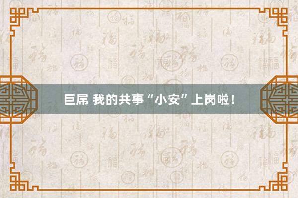 巨屌 我的共事“小安”上岗啦！