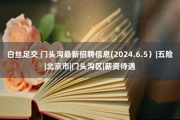 白丝足交 门头沟最新招聘信息(2024.6.5）|五险|北京市|门头沟区|薪资待遇