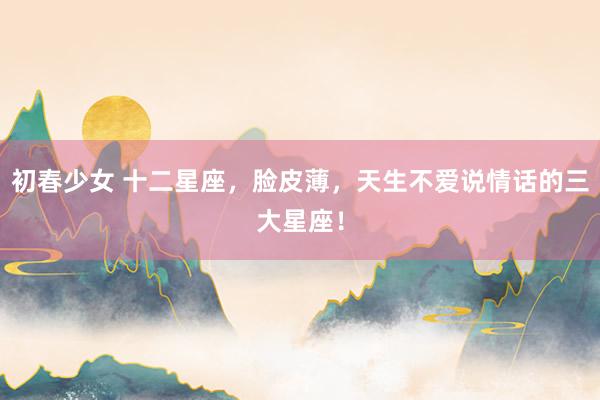 初春少女 十二星座，脸皮薄，天生不爱说情话的三大星座！