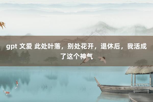 gpt 文爱 此处叶落，别处花开，退休后，我活成了这个神气