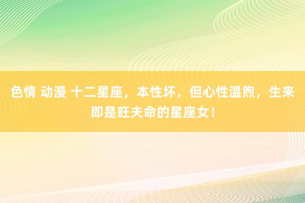 色情 动漫 十二星座，本性坏，但心性温煦，生来即是旺夫命的星座女！