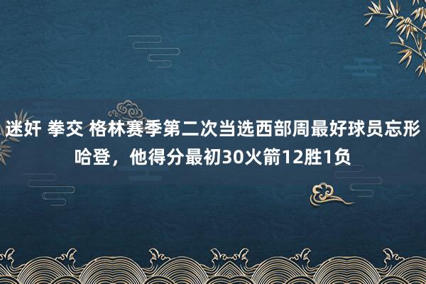迷奸 拳交 格林赛季第二次当选西部周最好球员忘形哈登,他得分最初30火箭12胜1负
