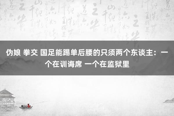 伪娘 拳交 国足能踢单后腰的只须两个东谈主:一个在训诲席 一个在监狱里
