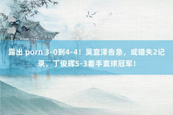 露出 porn 3-0到4-4!吴宜泽告急,或错失2记录,丁俊晖5-3着手寰球冠军!