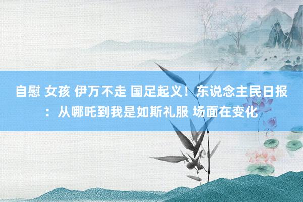 自慰 女孩 伊万不走 国足起义!东说念主民日报:从哪吒到我是如斯礼服 场面在变化