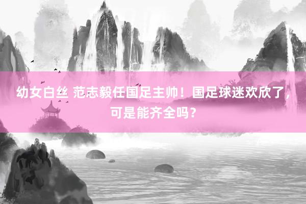 幼女白丝 范志毅任国足主帅!国足球迷欢欣了,可是能齐全吗?