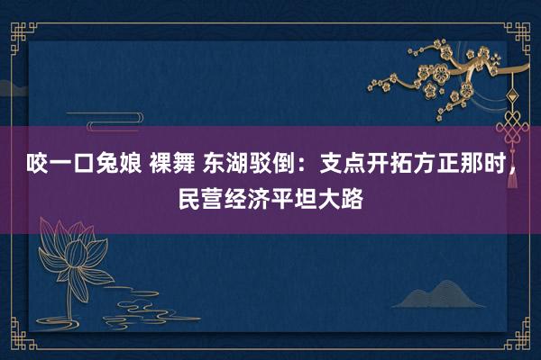 咬一口兔娘 裸舞 东湖驳倒:支点开拓方正那时,民营经济平坦大路
