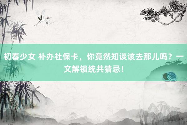 初春少女 补办社保卡,你竟然知谈该去那儿吗?一文解锁统共猜忌!