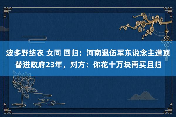 波多野结衣 女同 回归:河南退伍军东说念主遭顶替进政府23年,对方:你花十万块再买且归