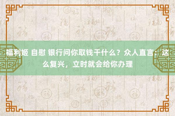 福利姬 自慰 银行问你取钱干什么?众人直言:这么复兴,立时就会给你办理