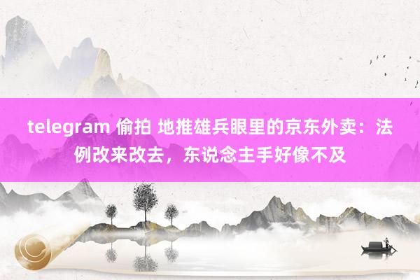 telegram 偷拍 地推雄兵眼里的京东外卖：法例改来改去，东说念主手好像不及