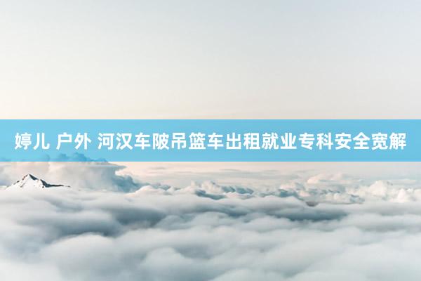 婷儿 户外 河汉车陂吊篮车出租就业专科安全宽解