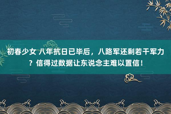 初春少女 八年抗日已毕后，八路军还剩若干军力？信得过数据让东说念主难以置信！