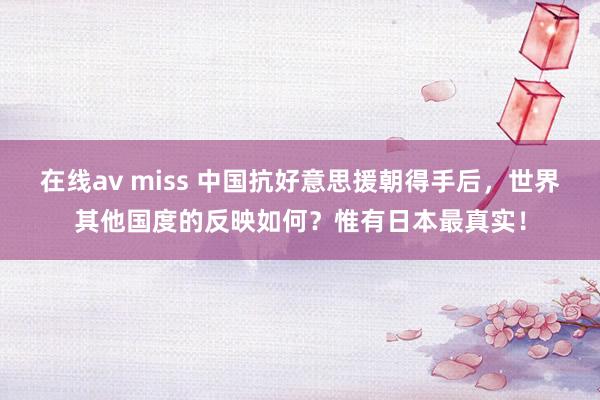 在线av miss 中国抗好意思援朝得手后，世界其他国度的反映如何？惟有日本最真实！