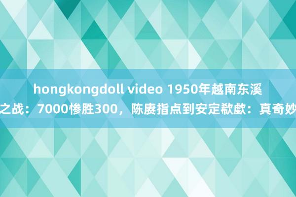 hongkongdoll video 1950年越南东溪之战：7000惨胜300，陈赓指点到安定欷歔：真奇妙