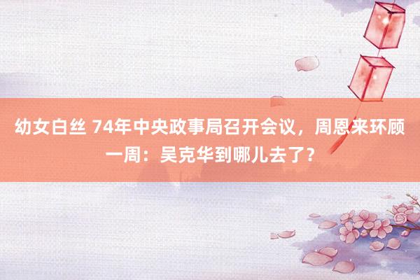 幼女白丝 74年中央政事局召开会议，周恩来环顾一周：吴克华到哪儿去了？