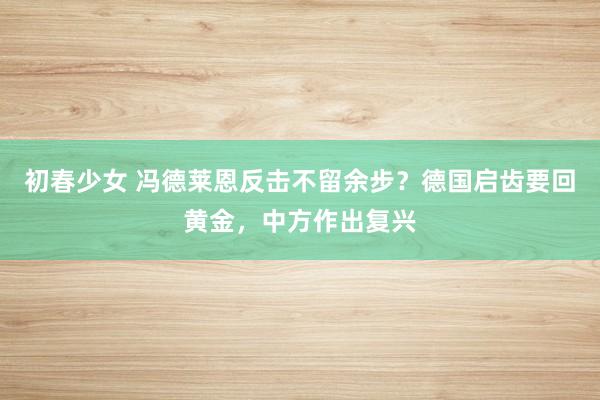 初春少女 冯德莱恩反击不留余步?德国启齿要回黄金,中方作出复兴