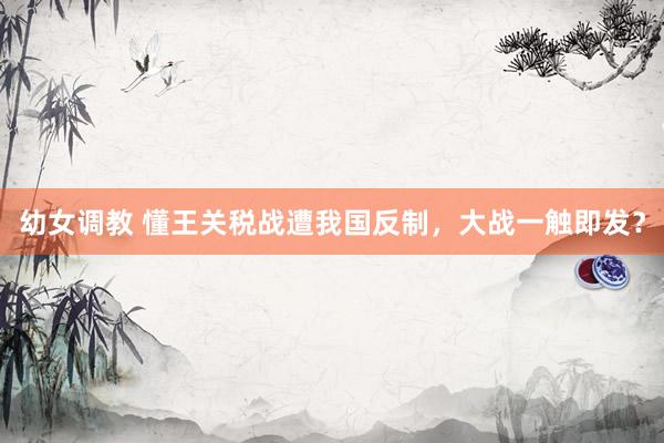 幼女调教 懂王关税战遭我国反制，大战一触即发？