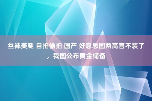 丝袜美腿 自拍偷拍 国产 好意思国两高官不装了，我国公布黄金储备