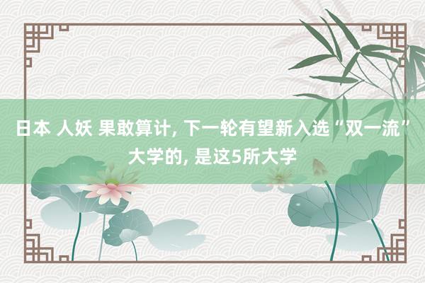 日本 人妖 果敢算计， 下一轮有望新入选“双一流”大学的， 是这5所大学