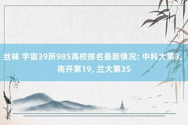 丝袜 宇宙39所985高校排名最新情况: 中科大第3, 南开第19, 兰大第35