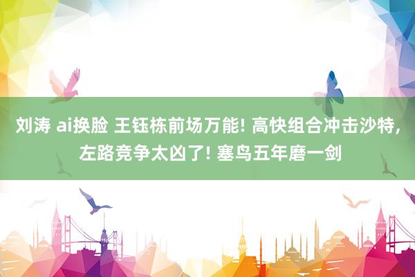 刘涛 ai换脸 王钰栋前场万能! 高快组合冲击沙特, 左路竞争太凶了! 塞鸟五年磨一剑