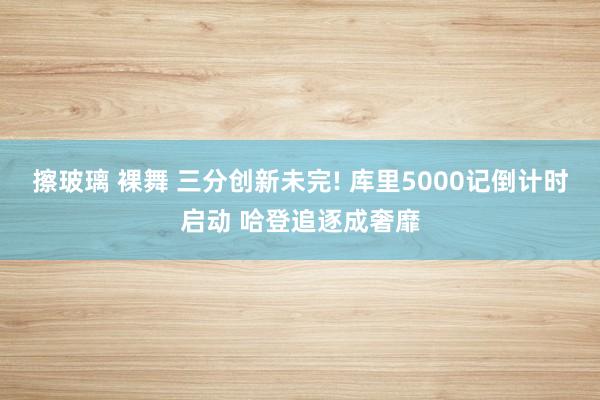擦玻璃 裸舞 三分创新未完! 库里5000记倒计时启动 哈登追逐成奢靡