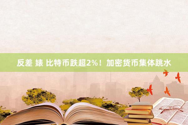 反差 婊 比特币跌超2%！加密货币集体跳水