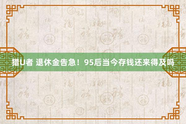 猎U者 退休金告急！95后当今存钱还来得及吗