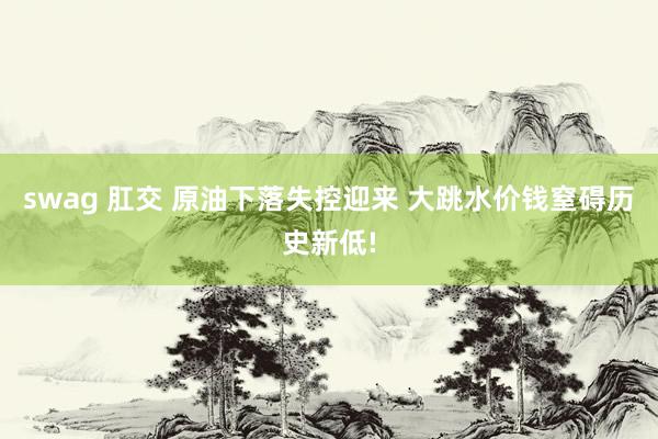 swag 肛交 原油下落失控迎来 大跳水价钱窒碍历史新低!