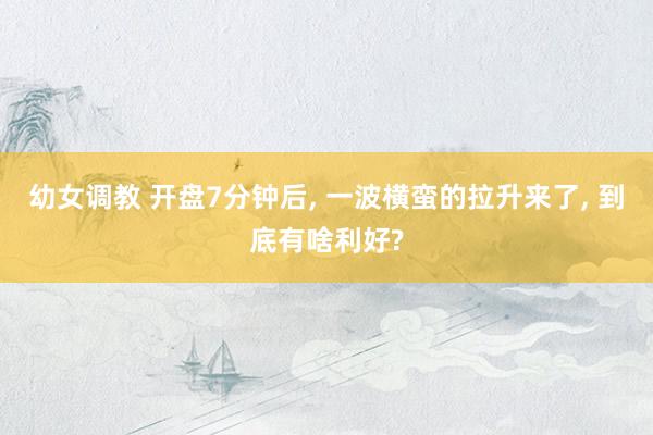 幼女调教 开盘7分钟后， 一波横蛮的拉升来了， 到底有啥利好?