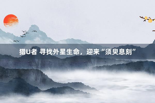 猎U者 寻找外星生命，迎来“须臾息刻”