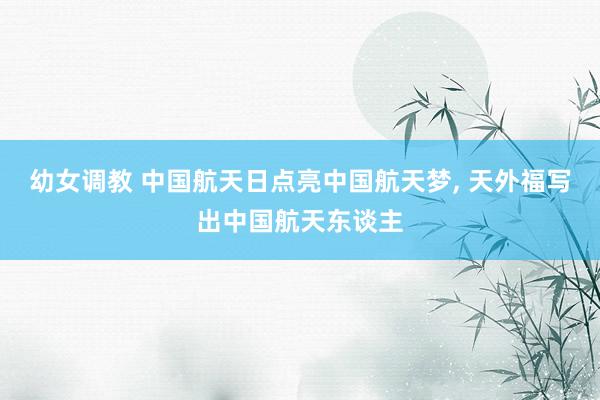 幼女调教 中国航天日点亮中国航天梦， 天外福写出中国航天东谈主