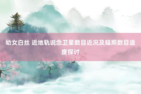 幼女白丝 近地轨说念卫星数目近况及辐照数目适度探讨