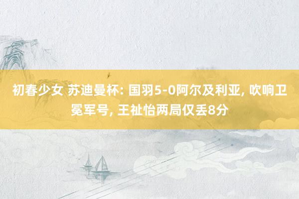 初春少女 苏迪曼杯: 国羽5-0阿尔及利亚, 吹响卫冕军号, 王祉怡两局仅丢8分
