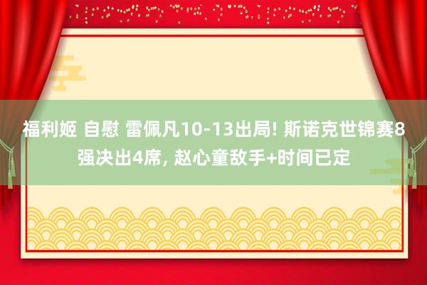 福利姬 自慰 雷佩凡10-13出局! 斯诺克世锦赛8强决出4席， 赵心童敌手+时间已定