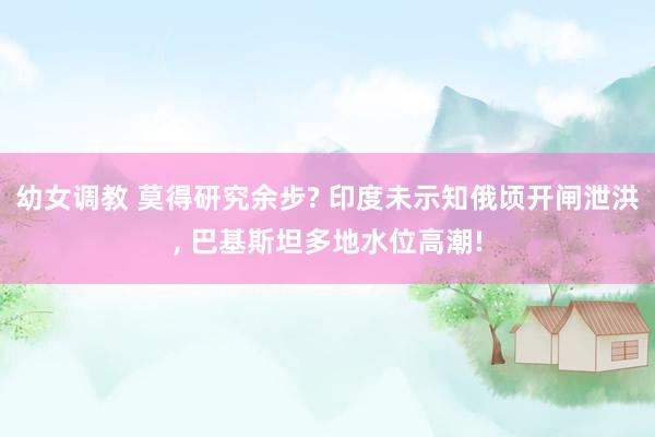 幼女调教 莫得研究余步? 印度未示知俄顷开闸泄洪， 巴基斯坦多地水位高潮!