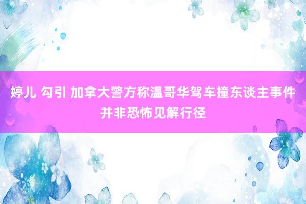 婷儿 勾引 加拿大警方称温哥华驾车撞东谈主事件并非恐怖见解行径