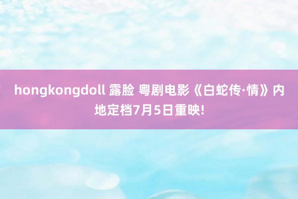 hongkongdoll 露脸 粤剧电影《白蛇传·情》内地定档7月5日重映!