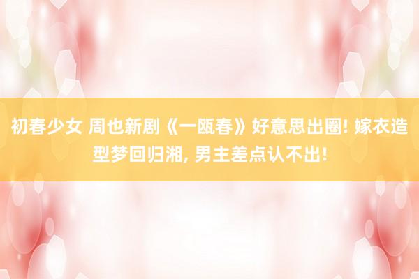 初春少女 周也新剧《一瓯春》好意思出圈! 嫁衣造型梦回归湘， 男主差点认不出!