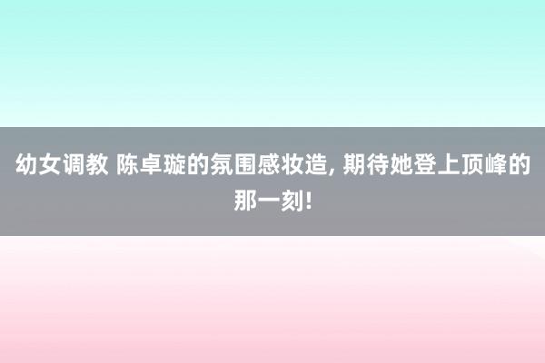 幼女调教 陈卓璇的氛围感妆造， 期待她登上顶峰的那一刻!