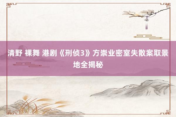清野 裸舞 港剧《刑侦3》方崇业密室失散案取景地全揭秘