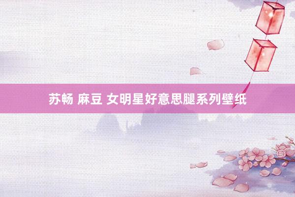 苏畅 麻豆 女明星好意思腿系列壁纸
