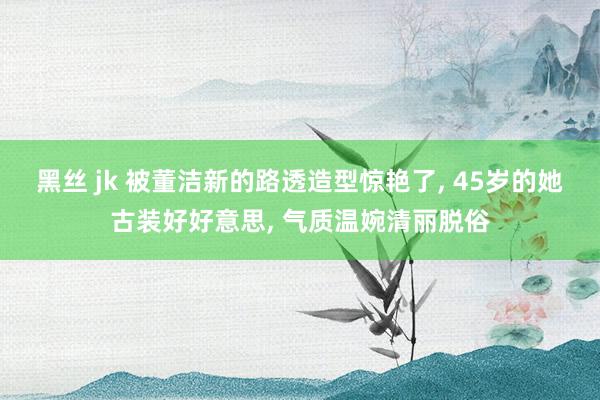 黑丝 jk 被董洁新的路透造型惊艳了， 45岁的她古装好好意思， 气质温婉清丽脱俗