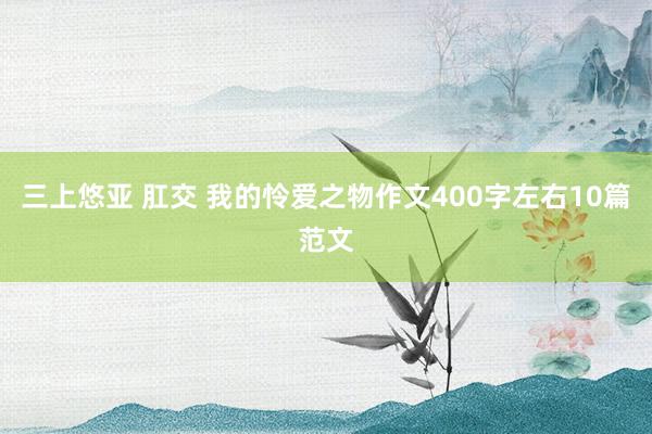 三上悠亚 肛交 我的怜爱之物作文400字左右10篇范文